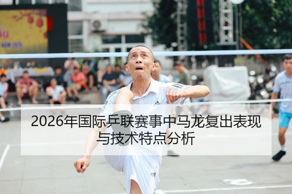 2026年国际乒联赛事中马龙复出表现与技术特点分析