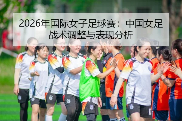 2026年国际女子足球赛：中国女足战术调整与表现分析