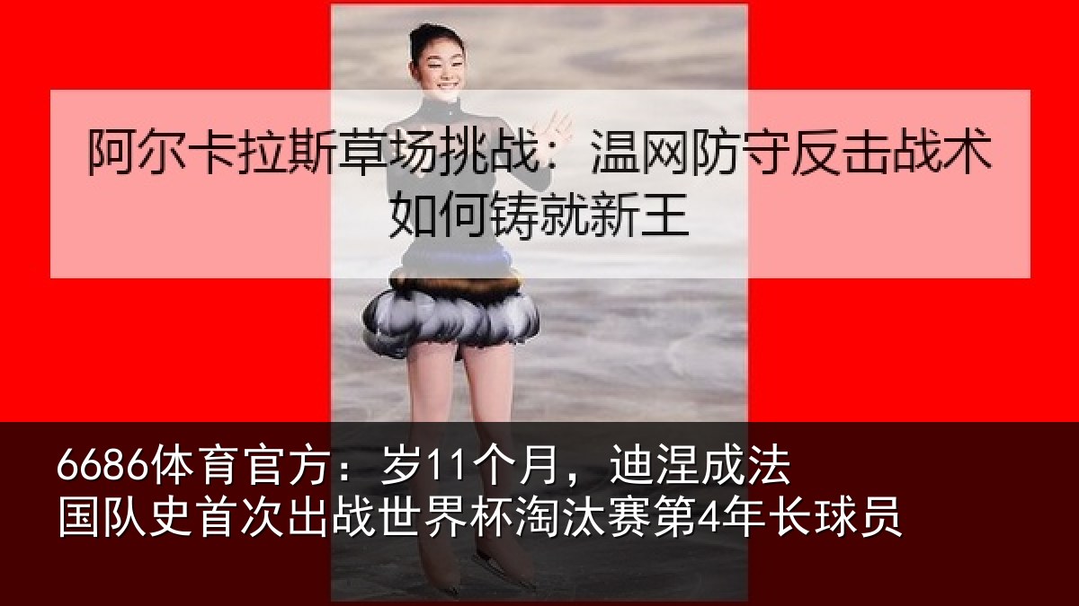 6686体育官方：岁11个月，迪涅成法国队史首次出战世界杯淘汰赛第4年长球员
