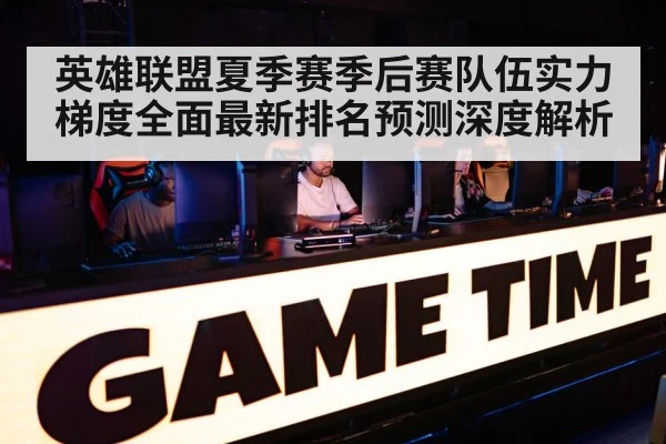 英雄联盟夏季赛季后赛队伍实力梯度全面最新排名预测深度解析